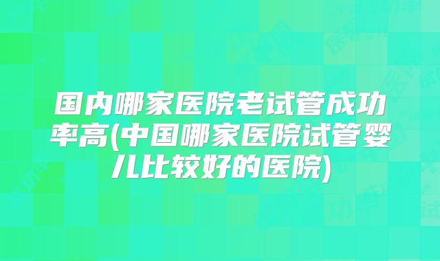 国内哪家医院老试管成功率高(中国哪家医院试管婴儿比较好的医院)
