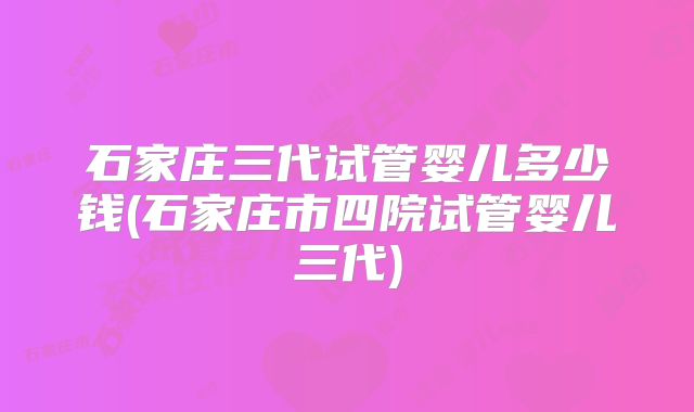 石家庄三代试管婴儿多少钱(石家庄市四院试管婴儿三代)