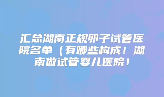 汇总湖南正规卵子试管医院名单(有哪些构成!湖南做试管婴儿医院!