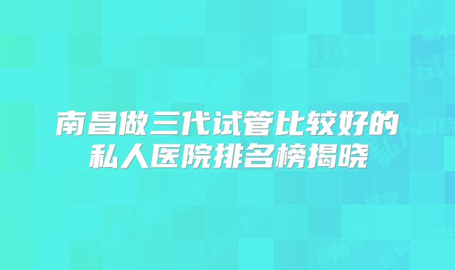 南昌做三代试管比较好的私人医院排名榜揭晓