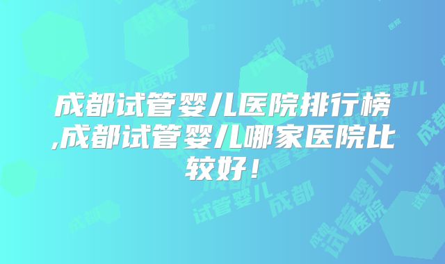 成都试管婴儿医院排行榜,成都试管婴儿哪家医院比较好！