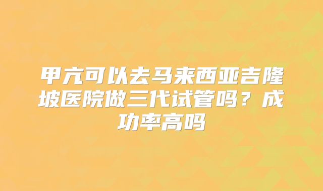 甲亢可以去马来西亚吉隆坡医院做三代试管吗？成功率高吗