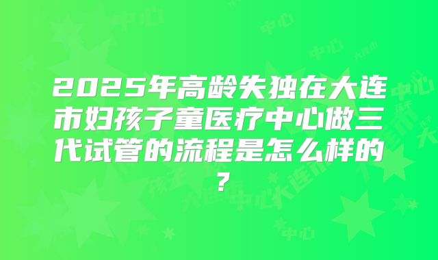 2025年高龄失独在大连市妇孩子童医疗中心做三代试管的流程是怎么样的?