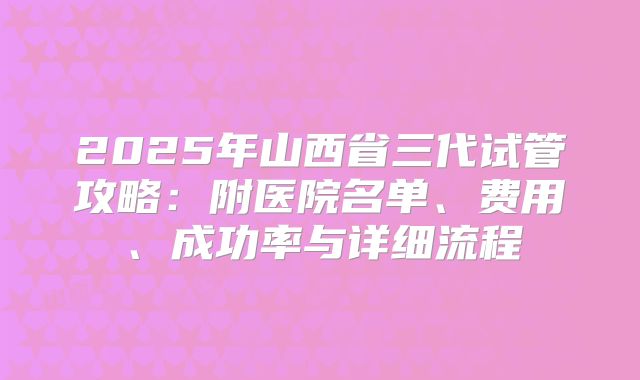 2025年山西省三代试管攻略：附医院名单、费用、成功率与详细流程