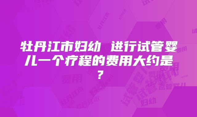 牡丹江市妇幼 进行试管婴儿一个疗程的费用大约是？