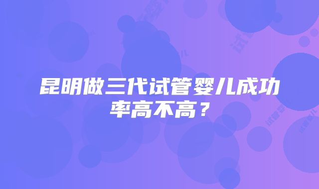 昆明做三代试管婴儿成功率高不高?