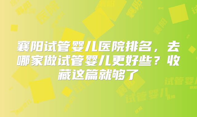襄阳试管婴儿医院排名，去哪家做试管婴儿更好些？收藏这篇就够了