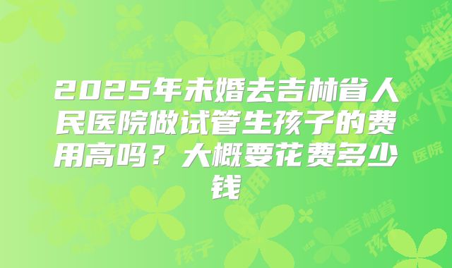 2025年未婚去吉林省人民医院做试管生孩子的费用高吗？大概要花费多少钱