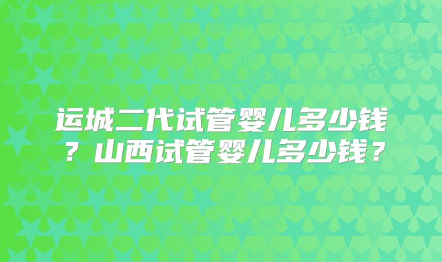 运城二代试管婴儿多少钱？山西试管婴儿多少钱？
