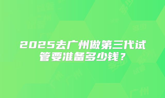2025去广州做第三代试管要准备多少钱？
