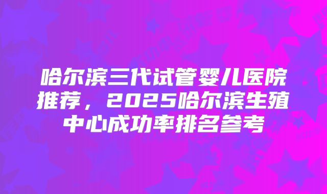 哈尔滨三代试管婴儿医院推荐,2025哈尔滨生殖中心成功率排名参考