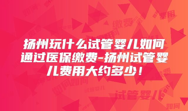 扬州玩什么试管婴儿如何通过医保缴费-扬州试管婴儿费用大约多少!