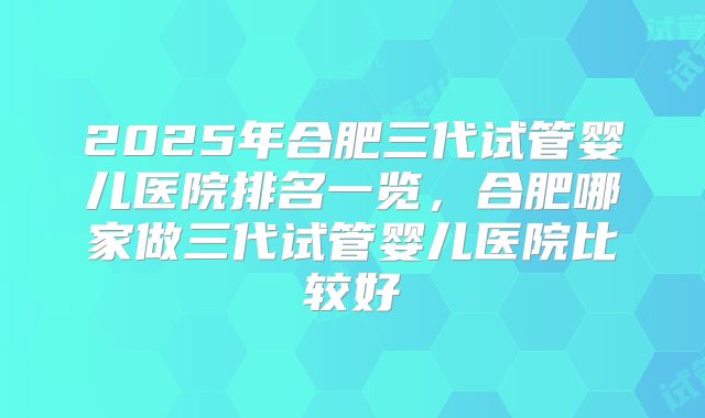 2025年合肥三代试管婴儿医院排名一览，合肥哪家做三代试管婴儿医院比较好