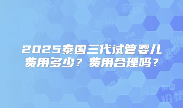 2025泰国三代试管婴儿费用多少？费用合理吗？