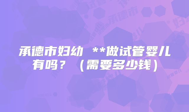 承德市妇幼 **做试管婴儿有吗？（需要多少钱）