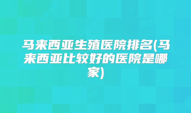 马来西亚生殖医院排名(马来西亚比较好的医院是哪家)