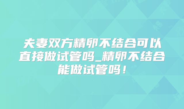 夫妻双方精卵不结合可以直接做试管吗_精卵不结合能做试管吗！