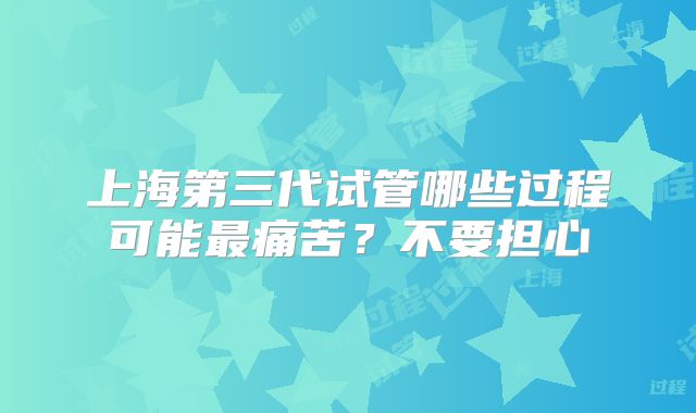 上海第三代试管哪些过程可能最痛苦？不要担心