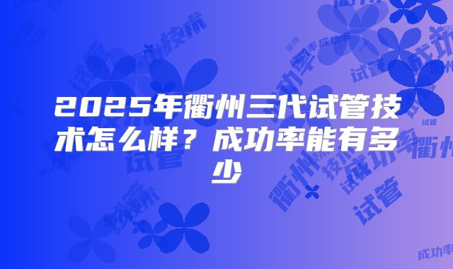 2025年衢州三代试管技术怎么样？成功率能有多少