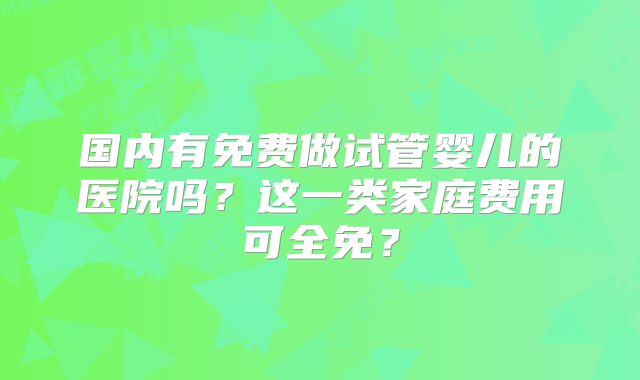 国内有免费做试管婴儿的医院吗？这一类家庭费用可全免？