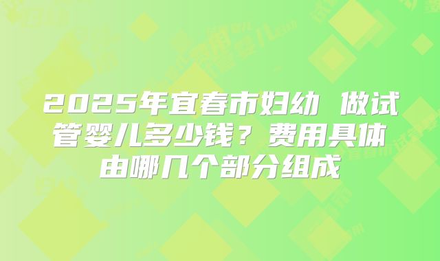 2025年宜春市妇幼 做试管婴儿多少钱?费用具体由哪几个部分组成