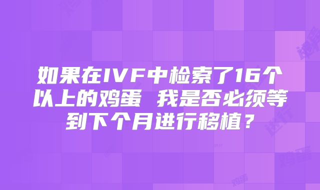 如果在IVF中检索了16个以上的鸡蛋 我是否必须等到下个月进行移植?