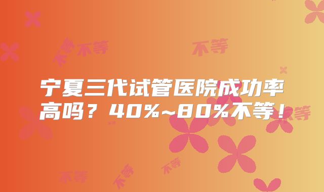 宁夏三代试管医院成功率高吗？40%~80%不等！