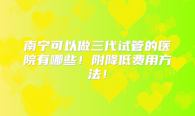 南宁可以做三代试管的医院有哪些！附降低费用方法！