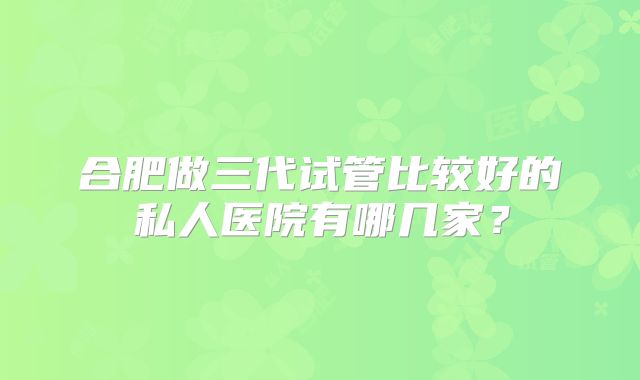 合肥做三代试管比较好的私人医院有哪几家?