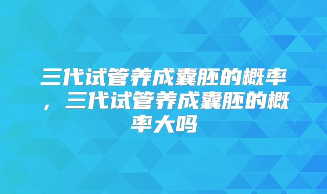三代试管养成囊胚的概率，三代试管养成囊胚的概率大吗