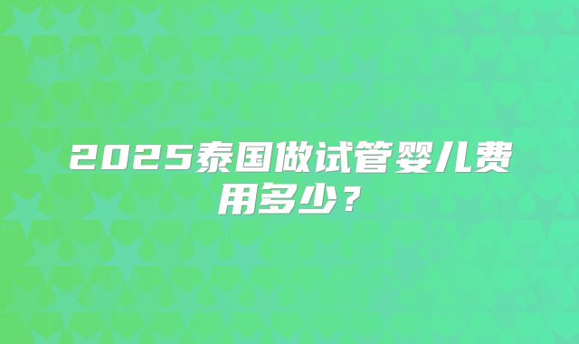 2025泰国做试管婴儿费用多少？