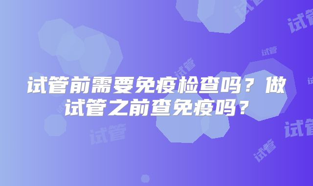 试管前需要免疫检查吗？做试管之前查免疫吗？
