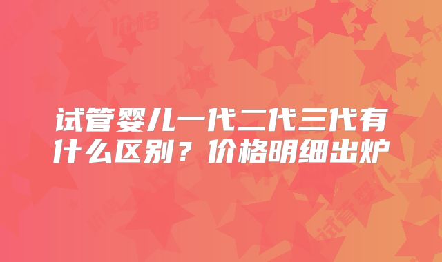 试管婴儿一代二代三代有什么区别？价格明细出炉