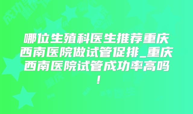 哪位生殖科医生推荐重庆西南医院做试管促排_重庆西南医院试管成功率高吗!