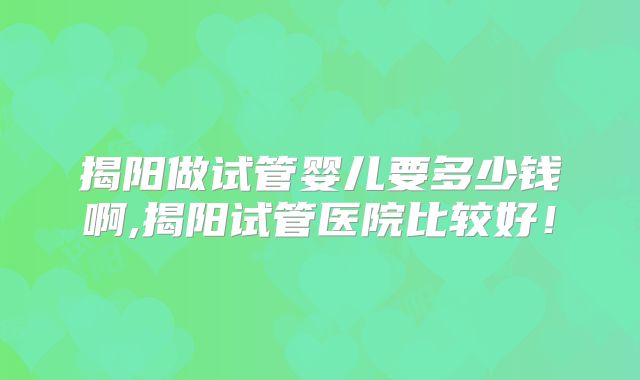 揭阳做试管婴儿要多少钱啊,揭阳试管医院比较好!