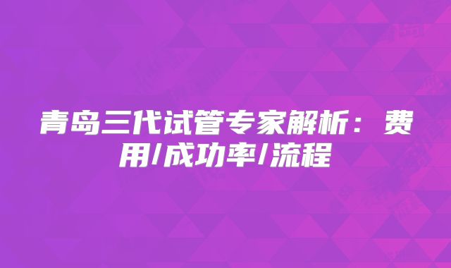 青岛三代试管专家解析：费用/成功率/流程