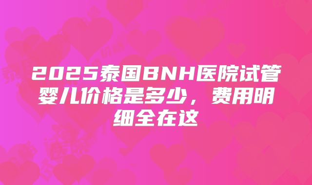 2025泰国BNH医院试管婴儿价格是多少,费用明细全在这