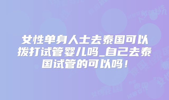 女性单身人士去泰国可以拨打试管婴儿吗_自己去泰国试管的可以吗！