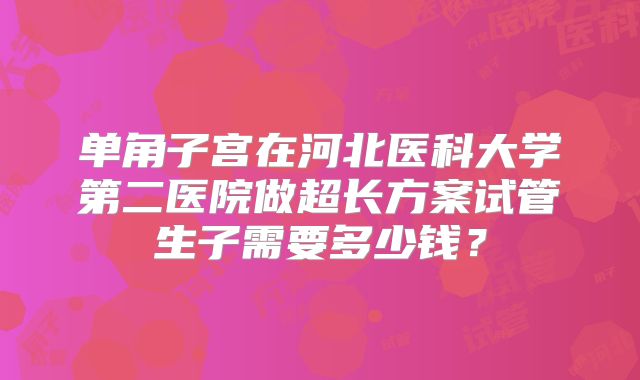 单角子宫在河北医科大学第二医院做超长方案试管生子需要多少钱?