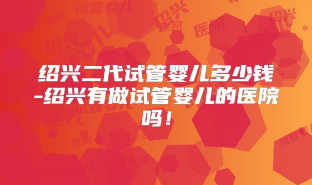 绍兴二代试管婴儿多少钱-绍兴有做试管婴儿的医院吗！