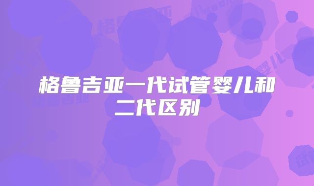 格鲁吉亚一代试管婴儿和二代区别