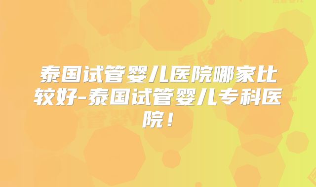 泰国试管婴儿医院哪家比较好-泰国试管婴儿专科医院!