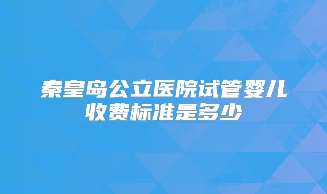 秦皇岛公立医院试管婴儿收费标准是多少