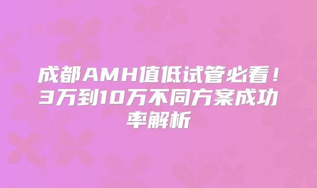 成都AMH值低试管必看！3万到10万不同方案成功率解析