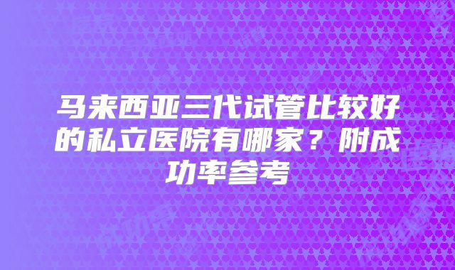 马来西亚三代试管比较好的私立医院有哪家?附成功率参考