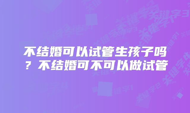 不结婚可以试管生孩子吗?不结婚可不可以做试管