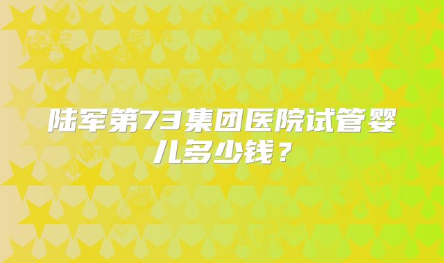 陆军第73集团医院试管婴儿多少钱？