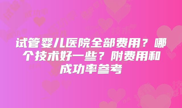 试管婴儿医院全部费用？哪个技术好一些？附费用和成功率参考