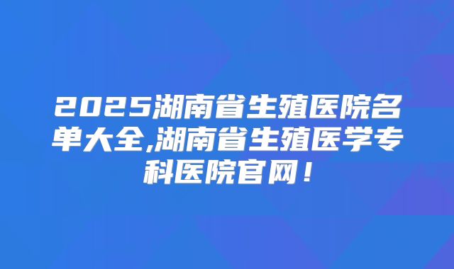 2025湖南省生殖医院名单大全,湖南省生殖医学专科医院官网！
