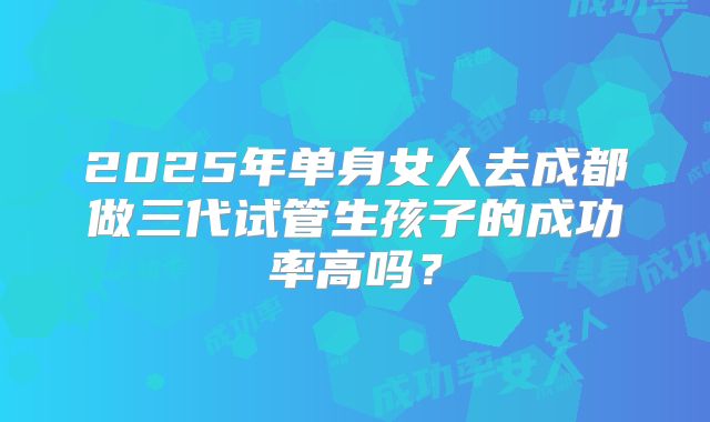 2025年单身女人去成都做三代试管生孩子的成功率高吗？